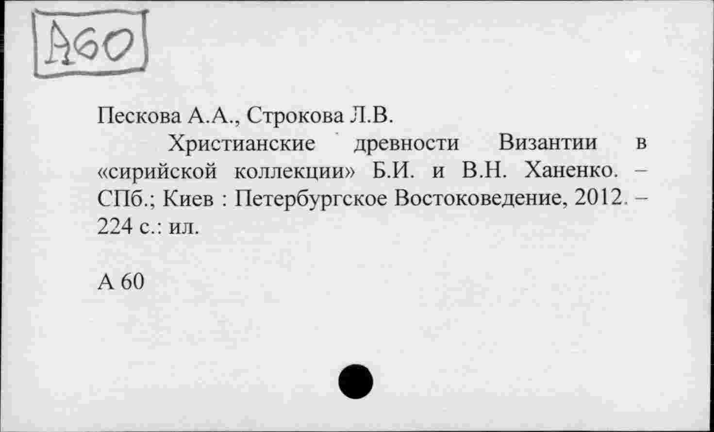 ﻿Пескова А.А., Строкова Л.В.
Христианские древности Византии в «сирийской коллекции» Б.И. и В.Н. Ханенко. -СПб.; Киев : Петербургское Востоковедение, 2012. -224 с.: ил.
А 60